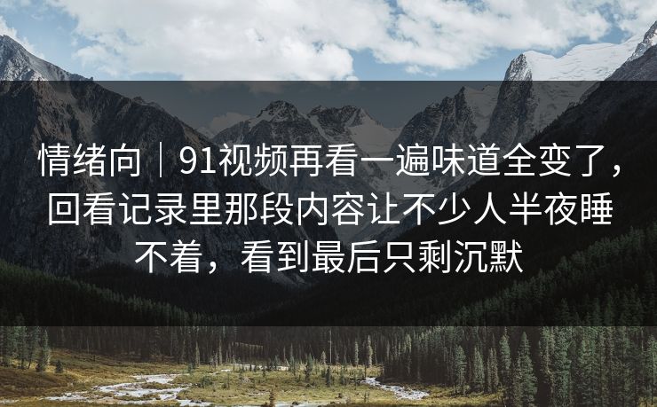 情绪向｜91视频再看一遍味道全变了，回看记录里那段内容让不少人半夜睡不着，看到最后只剩沉默
