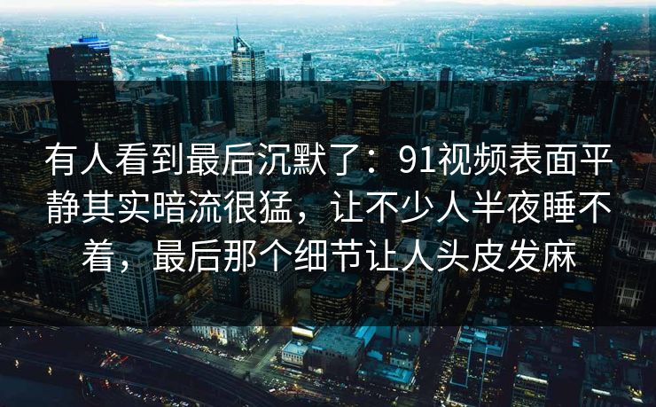 有人看到最后沉默了:91视频表面平静其实暗流很猛,让不少人半夜睡不着,最后那个细节让人头皮发麻 有人看到最后沉默了:91视频表面平静其实暗流很猛,让不少人半夜睡不着,最后那个细节让人头皮发麻
