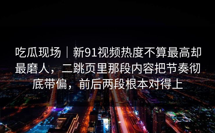吃瓜现场｜新91视频热度不算最高却最磨人，二跳页里那段内容把节奏彻底带偏，前后两段根本对得上