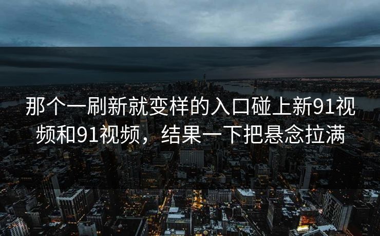 那个一刷新就变样的入口碰上新91视频和91视频，结果一下把悬念拉满