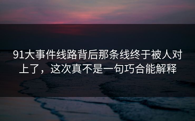 91大事件线路背后那条线终于被人对上了，这次真不是一句巧合能解释