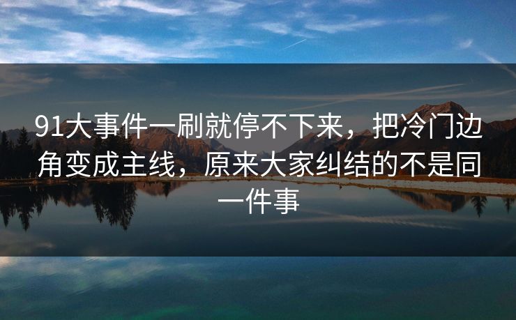 91大事件一刷就停不下来，把冷门边角变成主线，原来大家纠结的不是同一件事