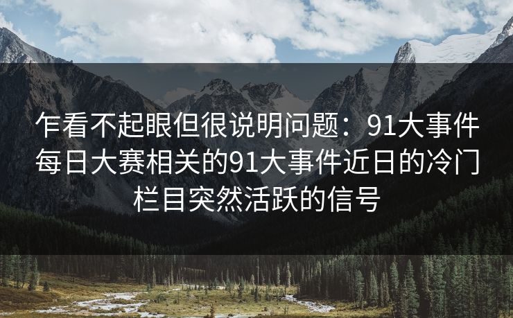 乍看不起眼但很说明问题:91大事件每日大赛相关的91大事件近日的冷门栏目突然活跃的信号 乍看不起眼但很说明问题:91大事件每日大赛相关的91大事件近日的冷门栏目突然活跃的信号