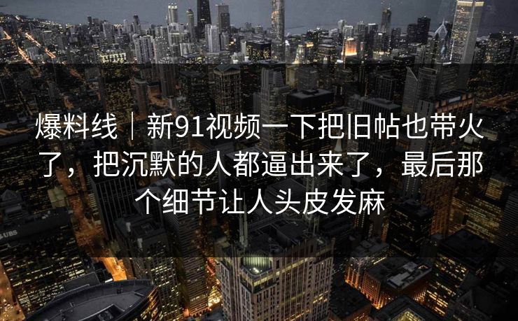 爆料线｜新91视频一下把旧帖也带火了，把沉默的人都逼出来了，最后那个细节让人头皮发麻