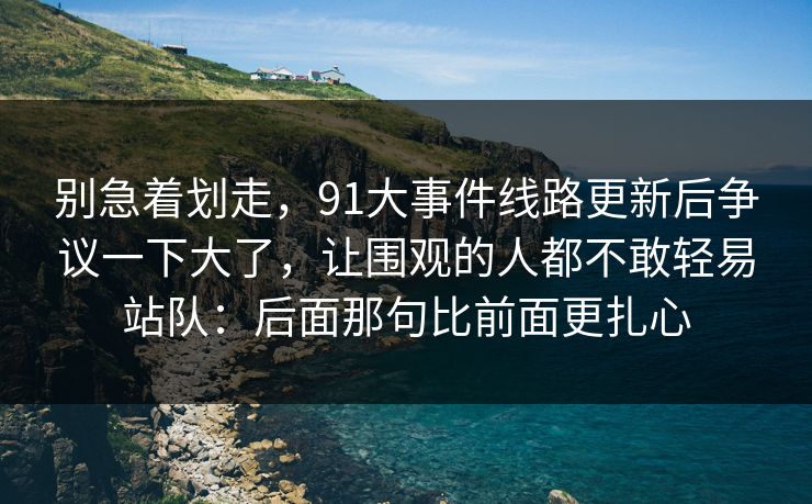 别急着划走，91大事件线路更新后争议一下大了，让围观的人都不敢轻易站队：后面那句比前面更扎心