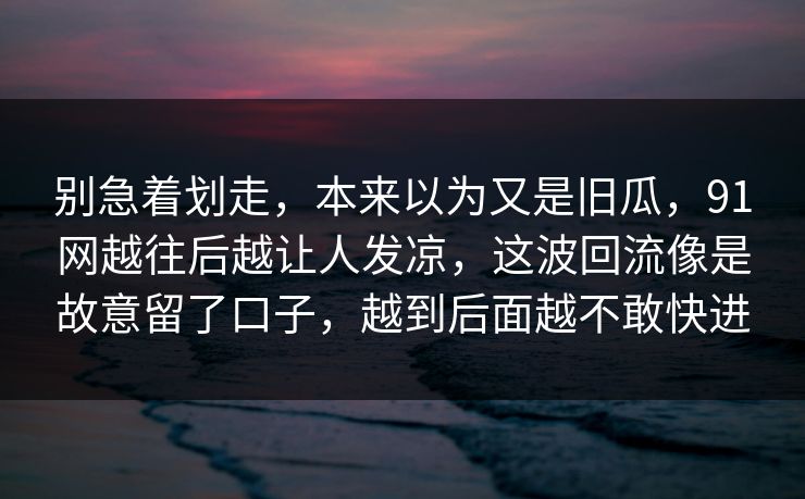别急着划走,本来以为又是旧瓜,91网越往后越让人发凉,这波回流像是故意留了口子,越到后面越不敢快进 别急着划走,本来以为又是旧瓜,91网越往后越让人发凉,这波回流像是故意留了口子,越到后面越不敢快进
