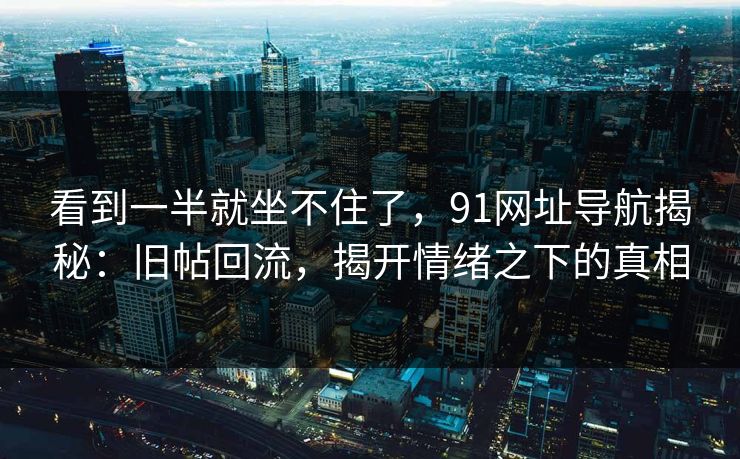 看到一半就坐不住了，91网址导航揭秘：旧帖回流，揭开情绪之下的真相