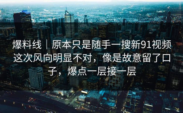 爆料线｜原本只是随手一搜新91视频这次风向明显不对，像是故意留了口子，爆点一层接一层