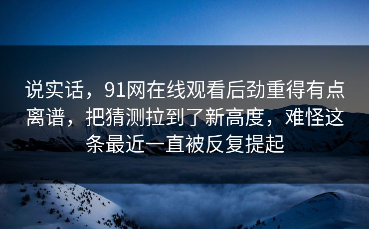 说实话,91网在线观看后劲重得有点离谱,把猜测拉到了新高度,难怪这条最近一直被反复提起 说实话,91网在线观看后劲重得有点离谱,把猜测拉到了新高度,难怪这条最近一直被反复提起
