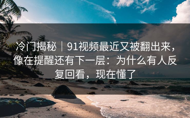冷门揭秘｜91视频最近又被翻出来，像在提醒还有下一层：为什么有人反复回看，现在懂了