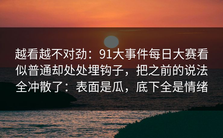 越看越不对劲：91大事件每日大赛看似普通却处处埋钩子，把之前的说法全冲散了：表面是瓜，底下全是情绪