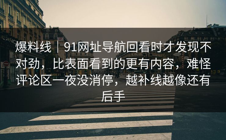 爆料线|91网址导航回看时才发现不对劲,比表面看到的更有内容,难怪评论区一夜没消停,越补线越像还有后手 爆料线|91网址导航回看时才发现不对劲,比表面看到的更有内容,难怪评论区一夜没消停,越补线越像还有后手