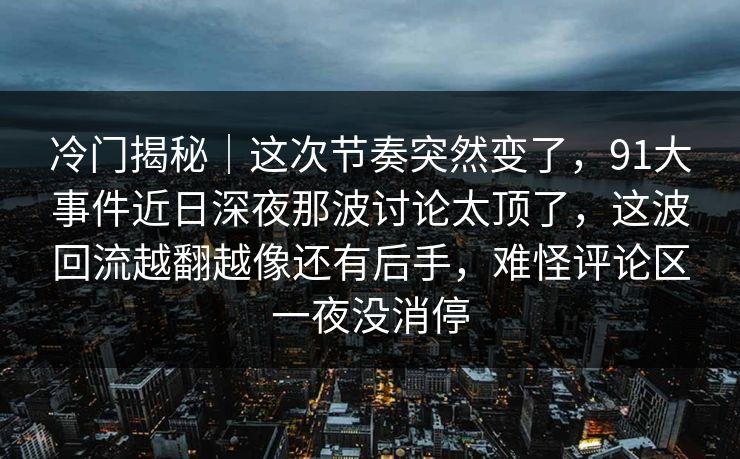 冷门揭秘｜这次节奏突然变了，91大事件近日深夜那波讨论太顶了，这波回流越翻越像还有后手，难怪评论区一夜没消停