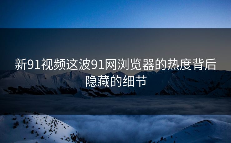 新91视频这波91网浏览器的热度背后隐藏的细节