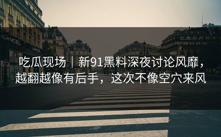 吃瓜现场｜新91黑料深夜讨论风靡，越翻越像有后手，这次不像空穴来风