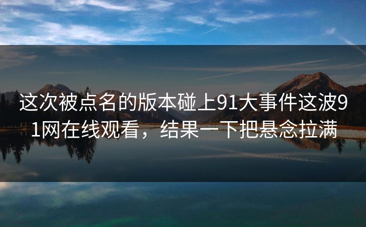 这次被点名的版本碰上91大事件这波91网在线观看，结果一下把悬念拉满