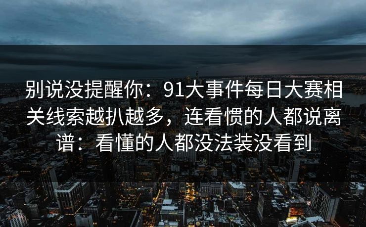 别说没提醒你:91大事件每日大赛相关线索越扒越多,连看惯的人都说离谱:看懂的人都没法装没看到 别说没提醒你:91大事件每日大赛相关线索越扒越多,连看惯的人都说离谱:看懂的人都没法装没看到