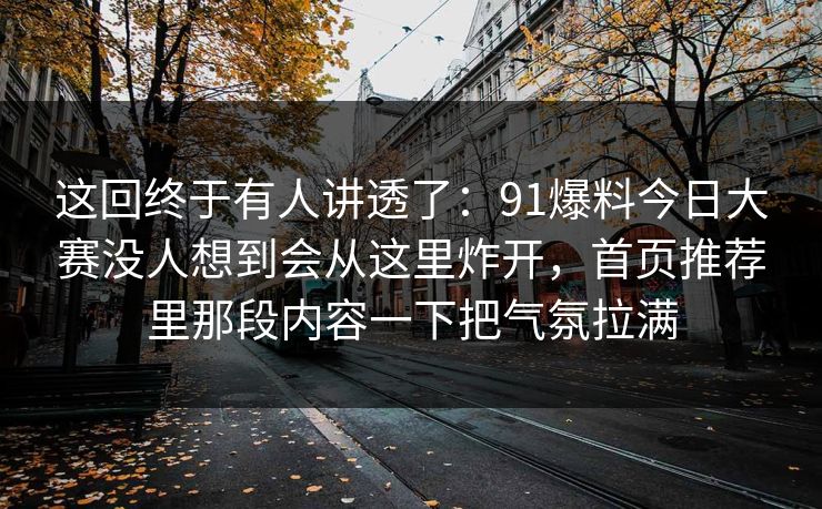 这回终于有人讲透了：91爆料今日大赛没人想到会从这里炸开，首页推荐里那段内容一下把气氛拉满