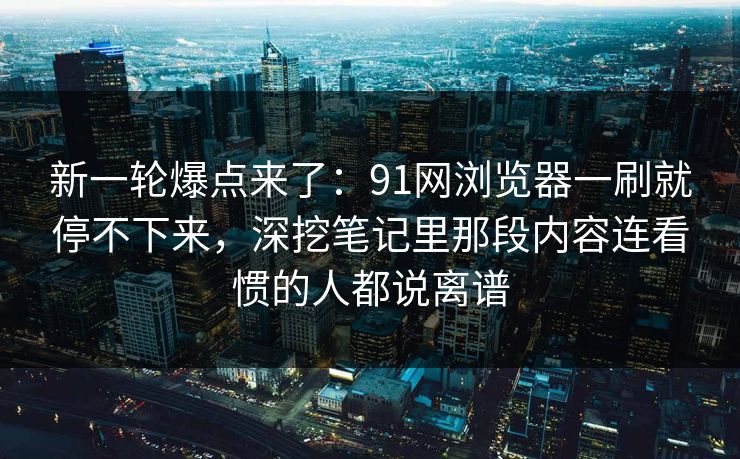 新一轮爆点来了:91网浏览器一刷就停不下来,深挖笔记里那段内容连看惯的人都说离谱 新一轮爆点来了:91网浏览器一刷就停不下来,深挖笔记里那段内容连看惯的人都说离谱