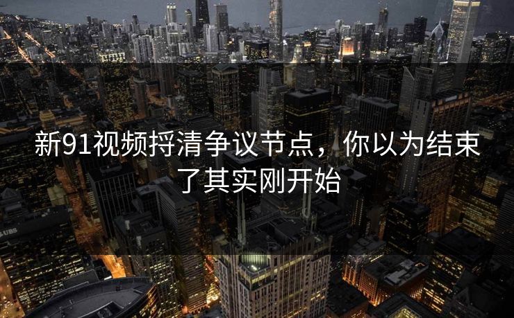 新91视频捋清争议节点,你以为结束了其实刚开始 新91视频捋清争议节点,你以为结束了其实刚开始