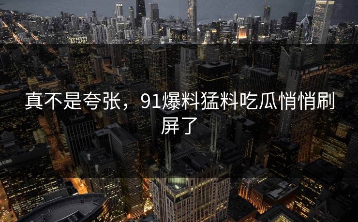 真不是夸张，91爆料猛料吃瓜悄悄刷屏了