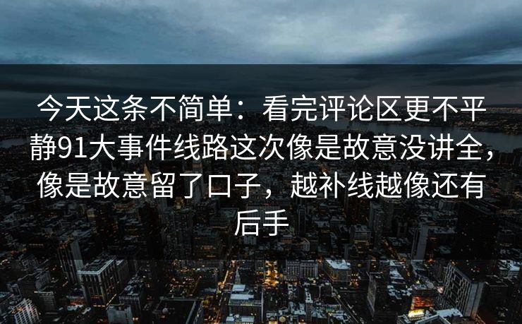 今天这条不简单:看完评论区更不平静91大事件线路这次像是故意没讲全,像是故意留了口子,越补线越像还有后手 今天这条不简单:看完评论区更不平静91大事件线路这次像是故意没讲全,像是故意留了口子,越补线越像还有后手