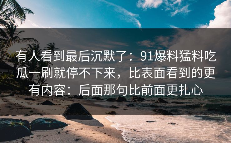 有人看到最后沉默了：91爆料猛料吃瓜一刷就停不下来，比表面看到的更有内容：后面那句比前面更扎心