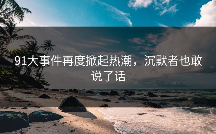 91大事件再度掀起热潮,沉默者也敢说了话 91大事件再度掀起热潮,沉默者也敢说了话