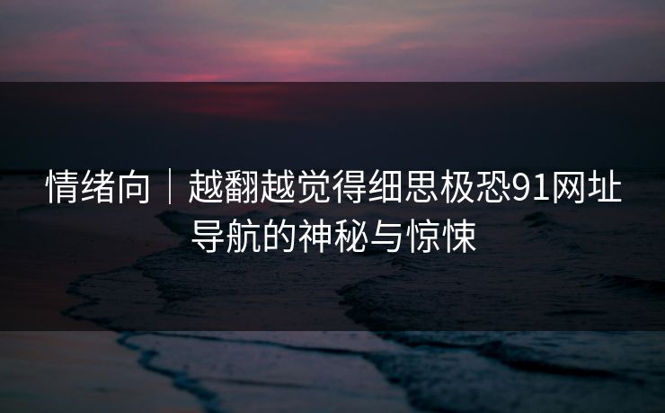 情绪向|越翻越觉得细思极恐91网址导航的神秘与惊悚 情绪向|越翻越觉得细思极恐91网址导航的神秘与惊悚