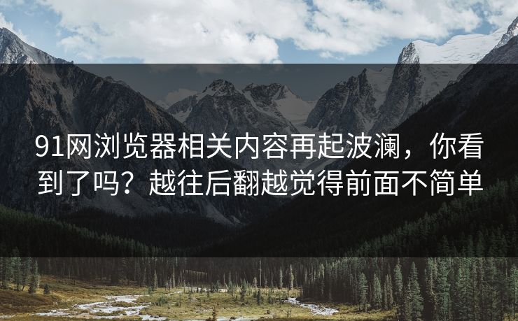 91网浏览器相关内容再起波澜,你看到了吗?越往后翻越觉得前面不简单 91网浏览器相关内容再起波澜,你看到了吗?越往后翻越觉得前面不简单
