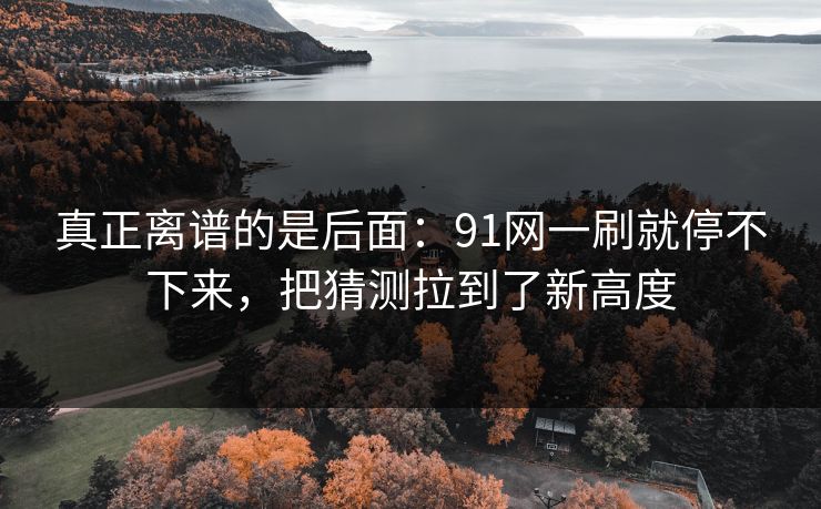 真正离谱的是后面：91网一刷就停不下来，把猜测拉到了新高度