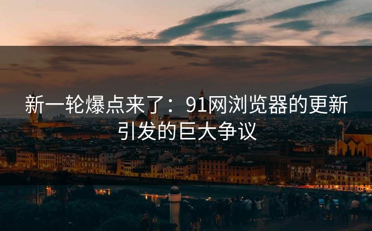 新一轮爆点来了：91网浏览器的更新引发的巨大争议
