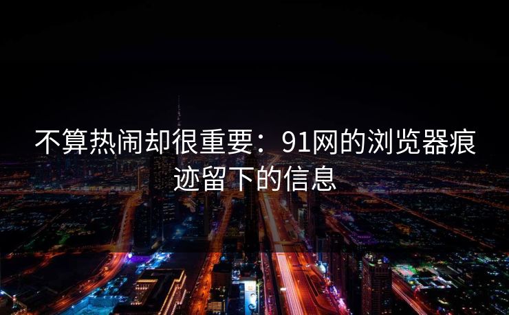 不算热闹却很重要:91网的浏览器痕迹留下的信息 不算热闹却很重要:91网的浏览器痕迹留下的信息
