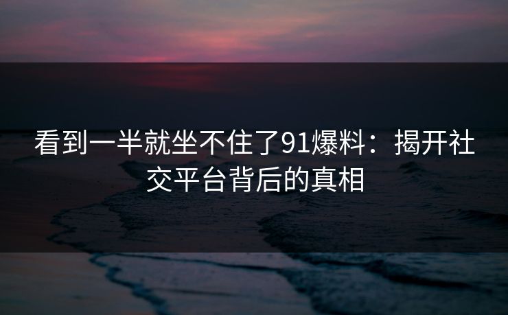 看到一半就坐不住了91爆料：揭开社交平台背后的真相