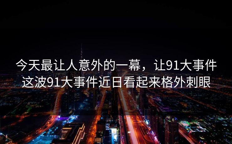 今天最让人意外的一幕,让91大事件这波91大事件近日看起来格外刺眼 今天最让人意外的一幕,让91大事件这波91大事件近日看起来格外刺眼