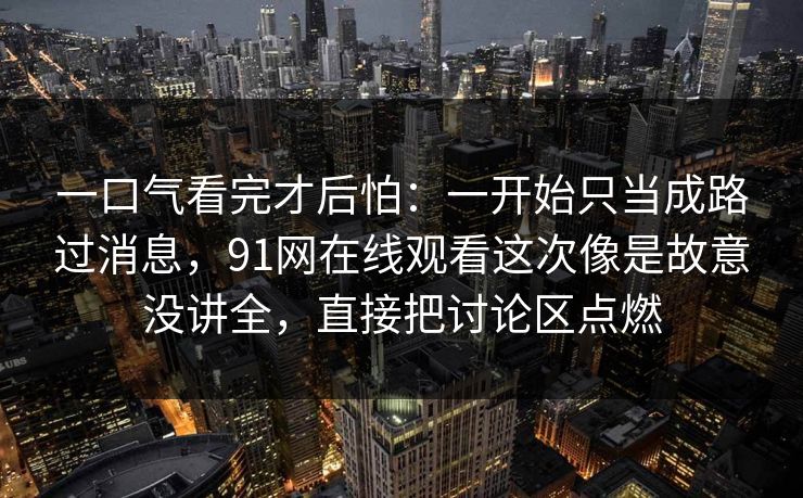 一口气看完才后怕：一开始只当成路过消息，91网在线观看这次像是故意没讲全，直接把讨论区点燃