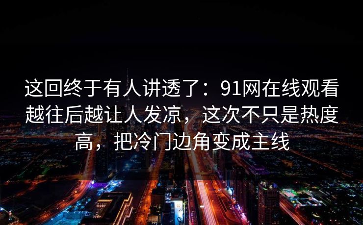 这回终于有人讲透了:91网在线观看越往后越让人发凉,这次不只是热度高,把冷门边角变成主线 这回终于有人讲透了:91网在线观看越往后越让人发凉,这次不只是热度高,把冷门边角变成主线