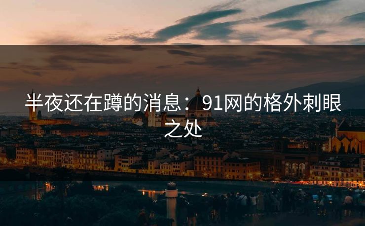 半夜还在蹲的消息:91网的格外刺眼之处 半夜还在蹲的消息:91网的格外刺眼之处