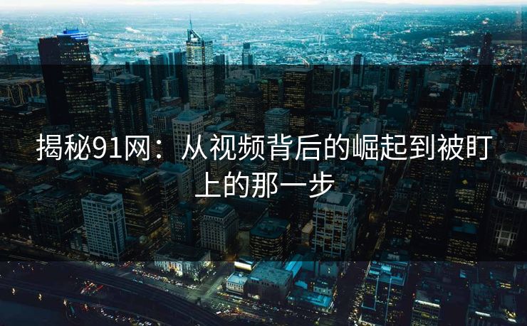 揭秘91网:从视频背后的崛起到被盯上的那一步 揭秘91网:从视频背后的崛起到被盯上的那一步