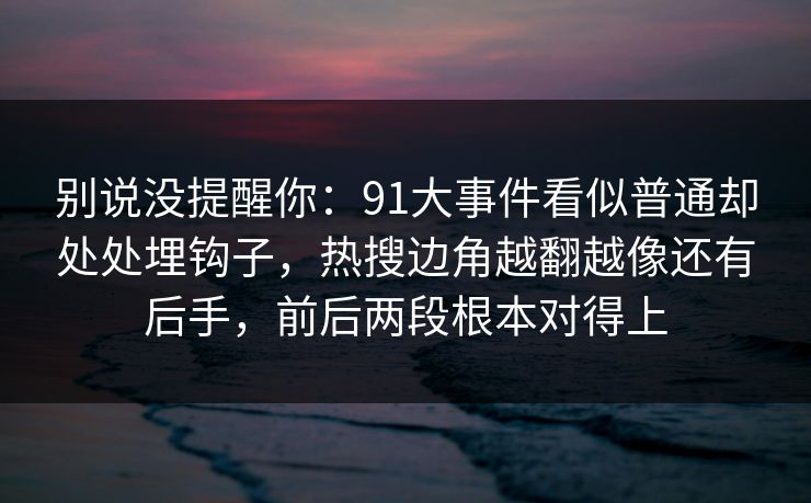 别说没提醒你：91大事件看似普通却处处埋钩子，热搜边角越翻越像还有后手，前后两段根本对得上