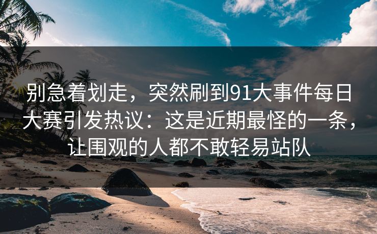别急着划走,突然刷到91大事件每日大赛引发热议:这是近期最怪的一条,让围观的人都不敢轻易站队 别急着划走,突然刷到91大事件每日大赛引发热议:这是近期最怪的一条,让围观的人都不敢轻易站队