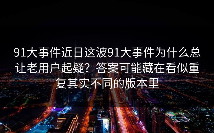 91大事件近日这波91大事件为什么总让老用户起疑?答案可能藏在看似重复其实不同的版本里 91大事件近日这波91大事件为什么总让老用户起疑?答案可能藏在看似重复其实不同的版本里