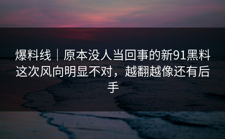 爆料线|原本没人当回事的新91黑料这次风向明显不对,越翻越像还有后手 爆料线|原本没人当回事的新91黑料这次风向明显不对,越翻越像还有后手