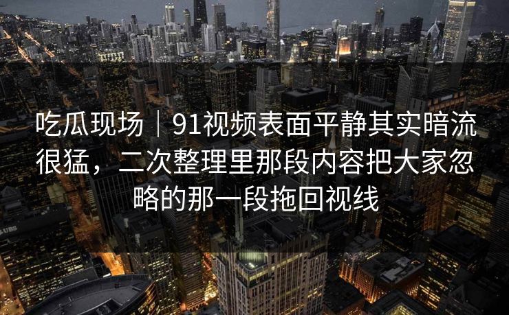 吃瓜现场|91视频表面平静其实暗流很猛,二次整理里那段内容把大家忽略的那一段拖回视线 吃瓜现场|91视频表面平静其实暗流很猛,二次整理里那段内容把大家忽略的那一段拖回视线