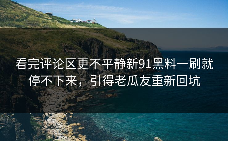 看完评论区更不平静新91黑料一刷就停不下来，引得老瓜友重新回坑
