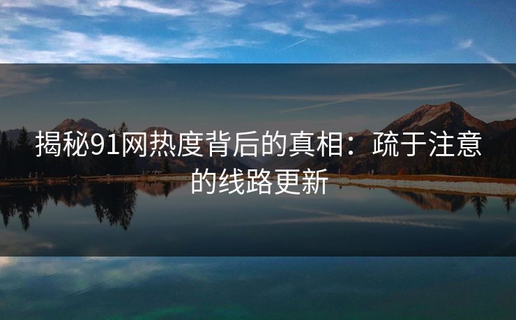揭秘91网热度背后的真相:疏于注意的线路更新 揭秘91网热度背后的真相:疏于注意的线路更新