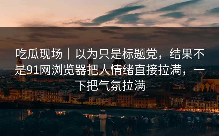 吃瓜现场|以为只是标题党,结果不是91网浏览器把人情绪直接拉满,一下把气氛拉满 吃瓜现场|以为只是标题党,结果不是91网浏览器把人情绪直接拉满,一下把气氛拉满