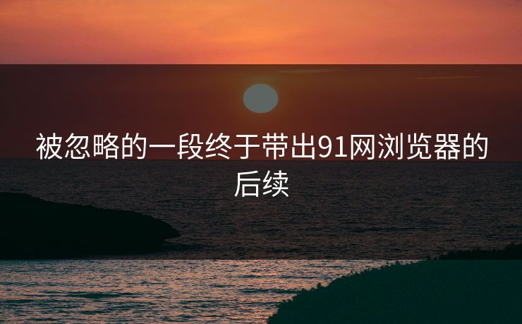 被忽略的一段终于带出91网浏览器的后续 被忽略的一段终于带出91网浏览器的后续