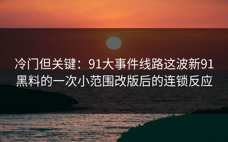 冷门但关键：91大事件线路这波新91黑料的一次小范围改版后的连锁反应