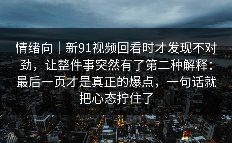 情绪向|新91视频回看时才发现不对劲,让整件事突然有了第二种解释:最后一页才是真正的爆点,一句话就把心态拧住了 情绪向|新91视频回看时才发现不对劲,让整件事突然有了第二种解释:最后一页才是真正的爆点,一句话就把心态拧住了